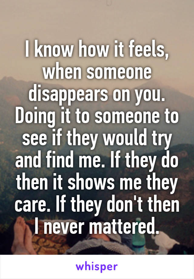 I know how it feels, when someone disappears on you. Doing it to someone to see if they would try and find me. If they do then it shows me they care. If they don't then I never mattered.