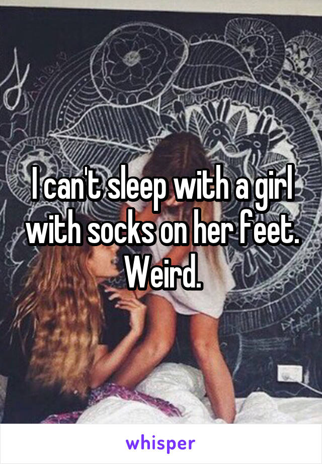 I can't sleep with a girl with socks on her feet. Weird.