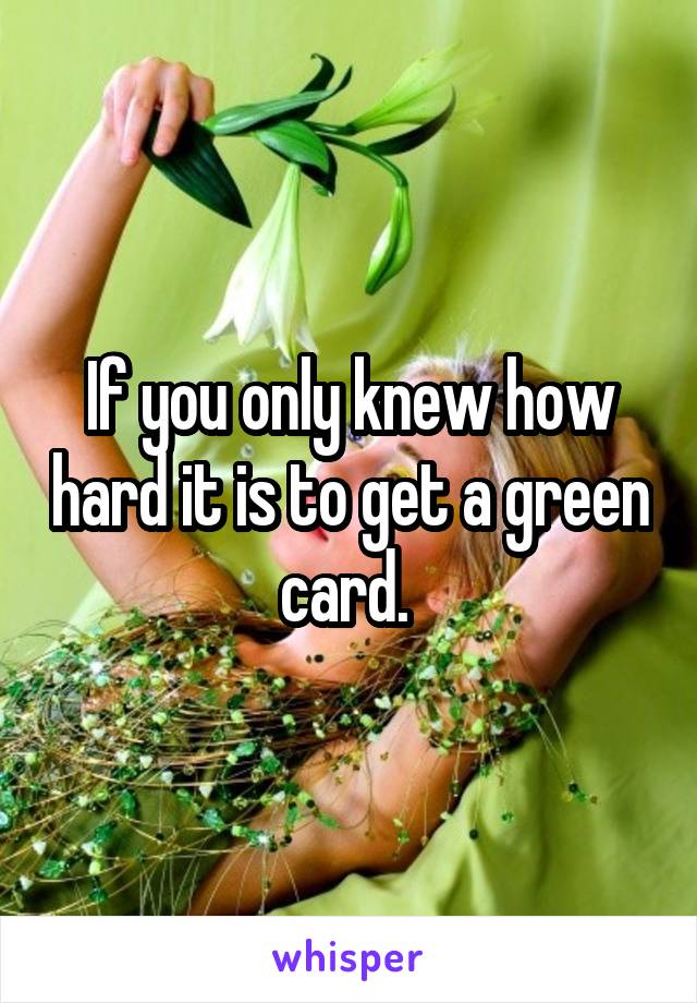 If you only knew how hard it is to get a green card. 