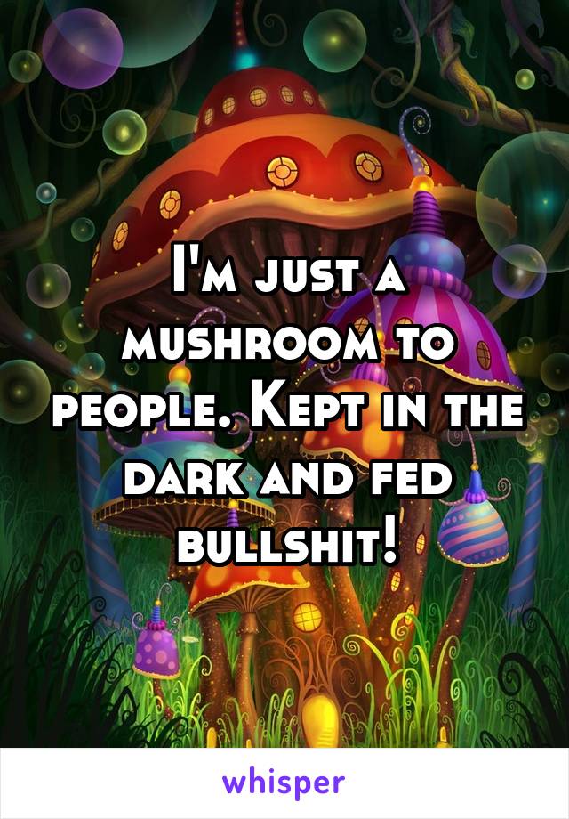 I'm just a mushroom to people. Kept in the dark and fed bullshit!