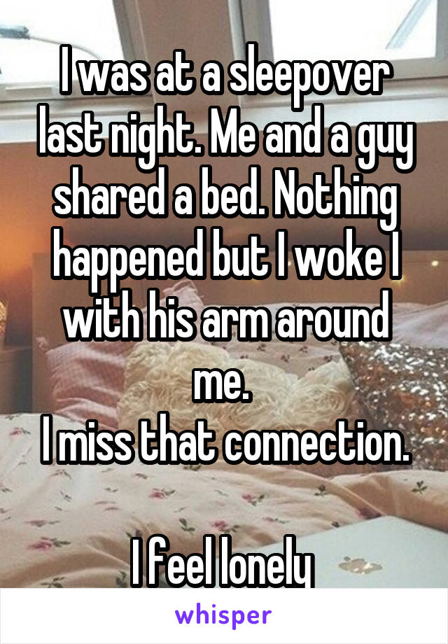 I was at a sleepover last night. Me and a guy shared a bed. Nothing happened but I woke I with his arm around me. 
I miss that connection. 
I feel lonely 