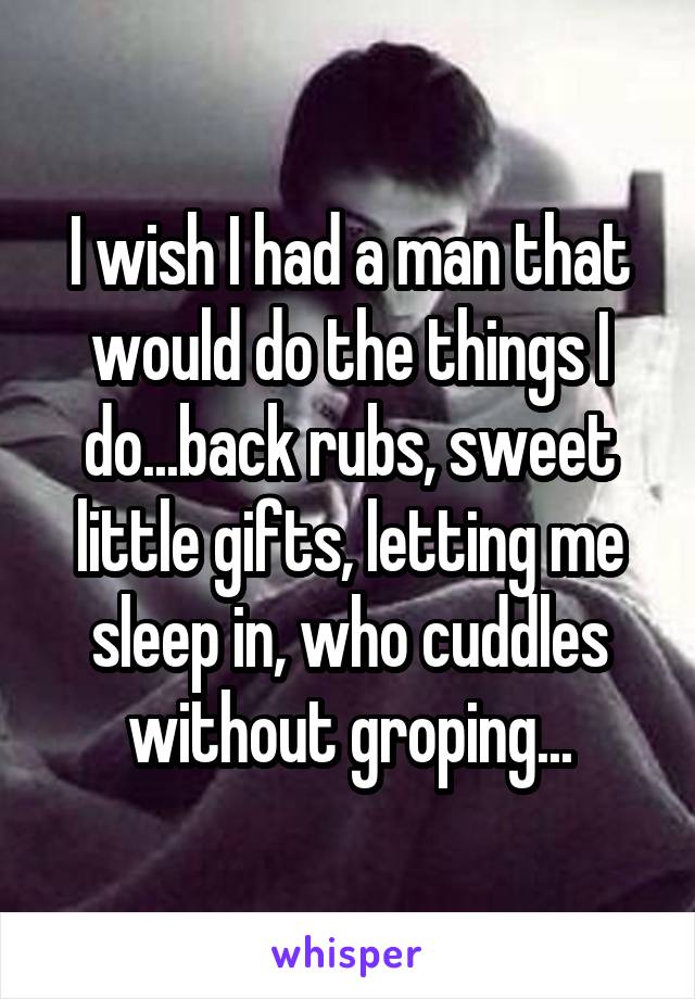 I wish I had a man that would do the things I do...back rubs, sweet little gifts, letting me sleep in, who cuddles without groping...