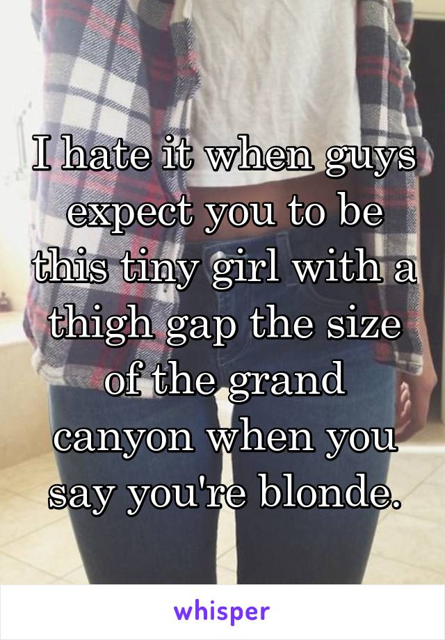 I hate it when guys expect you to be this tiny girl with a thigh gap the size of the grand canyon when you say you're blonde.