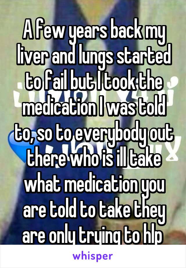 A few years back my liver and lungs started to fail but I took the medication I was told to, so to everybody out there who is ill take what medication you are told to take they are only trying to hlp 