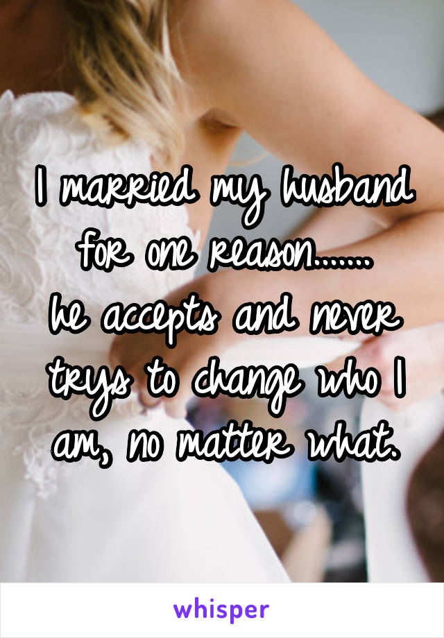 I married my husband for one reason.......
he accepts and never trys to change who I am, no matter what.