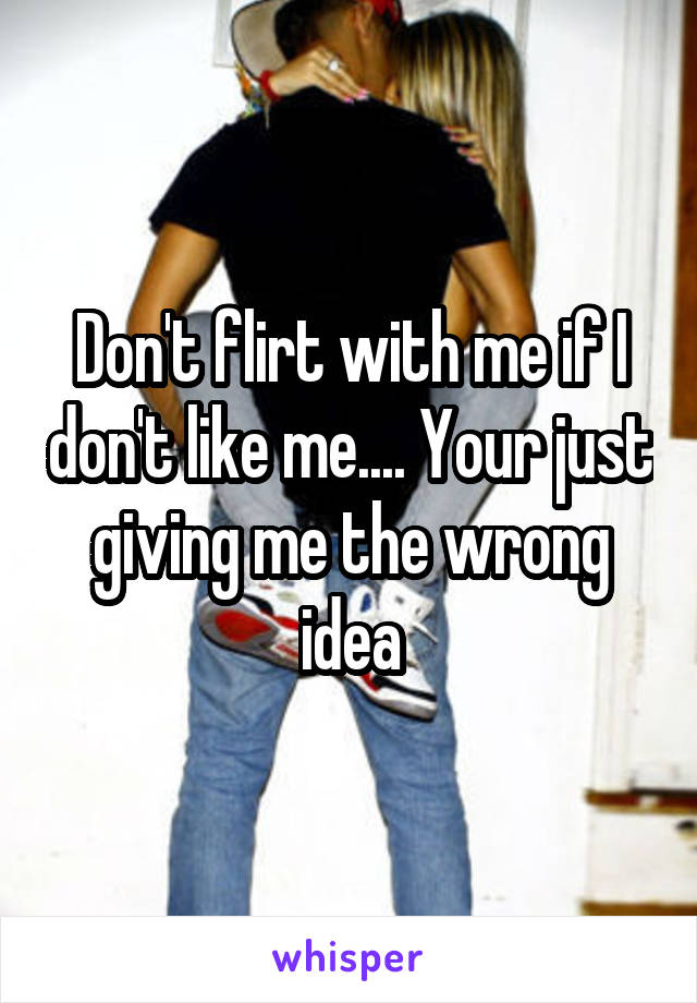 Don't flirt with me if I don't like me.... Your just giving me the wrong idea