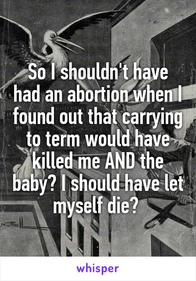 So I shouldn't have had an abortion when I found out that carrying to term would have killed me AND the baby? I should have let myself die? 