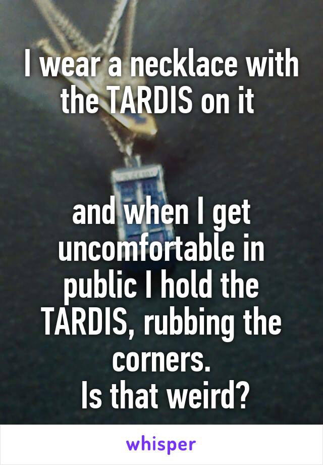 I wear a necklace with the TARDIS on it 


and when I get uncomfortable in public I hold the TARDIS, rubbing the corners.
 Is that weird?