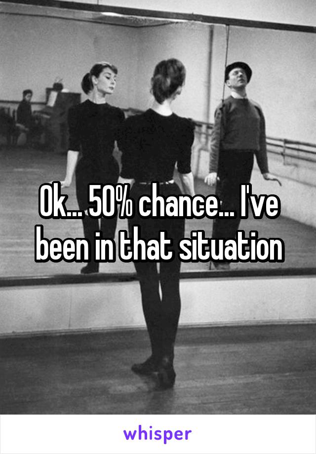 Ok... 50% chance... I've been in that situation