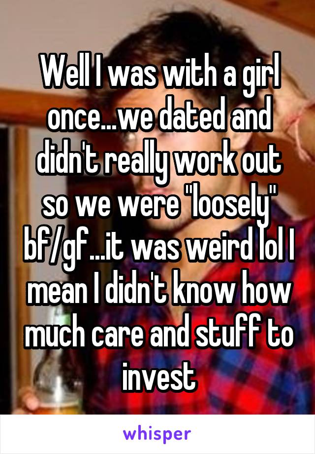 Well I was with a girl once...we dated and didn't really work out so we were "loosely" bf/gf...it was weird lol I mean I didn't know how much care and stuff to invest