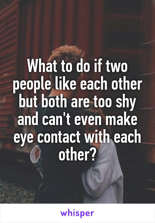 What to do if two people like each other but both are too shy and can't even make eye contact with each other?