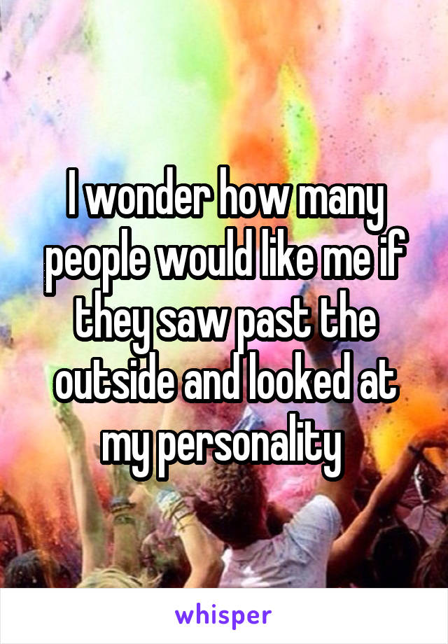 I wonder how many people would like me if they saw past the outside and looked at my personality 