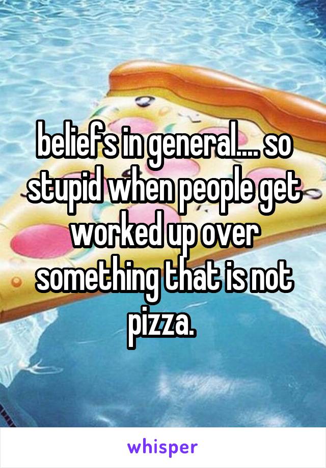 beliefs in general.... so stupid when people get worked up over something that is not pizza. 