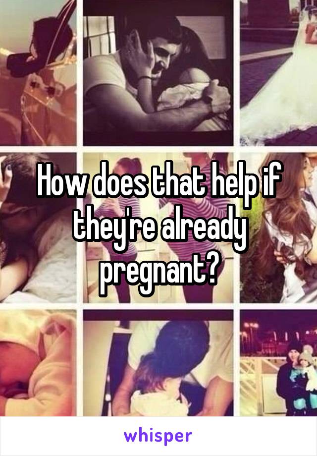 How does that help if they're already pregnant?