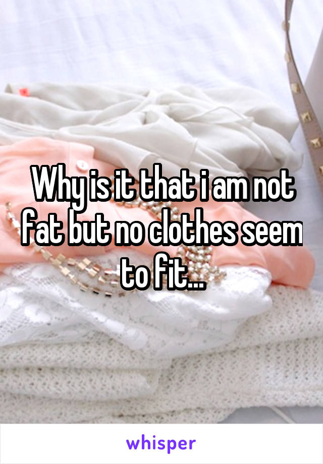 Why is it that i am not fat but no clothes seem to fit...