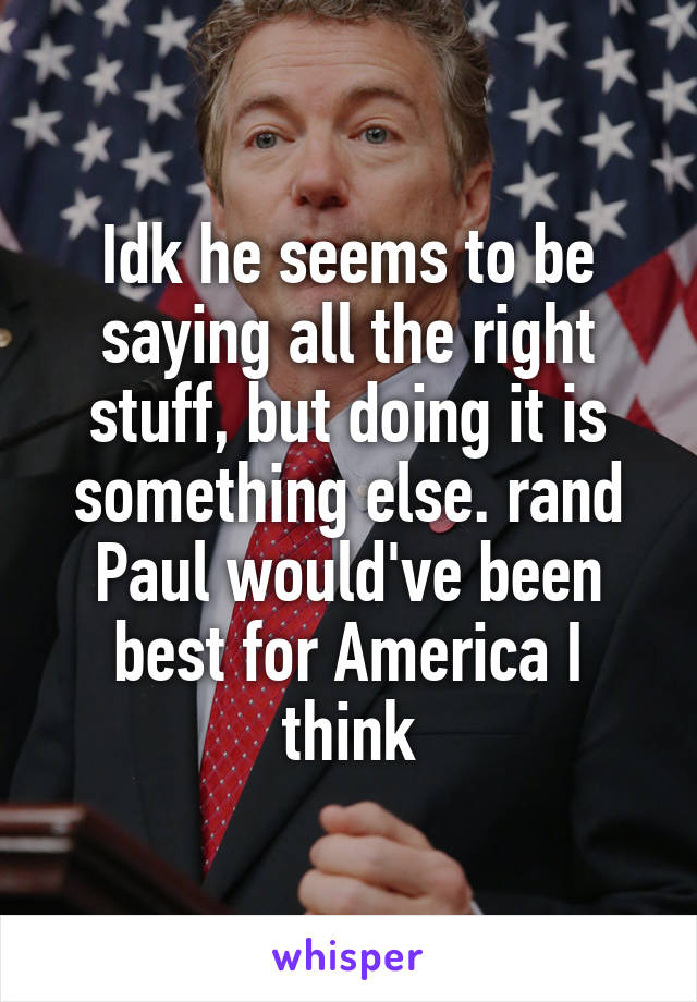 Idk he seems to be saying all the right stuff, but doing it is something else. rand Paul would've been best for America I think