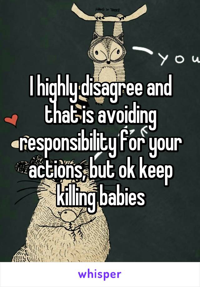 I highly disagree and that is avoiding responsibility for your actions, but ok keep killing babies