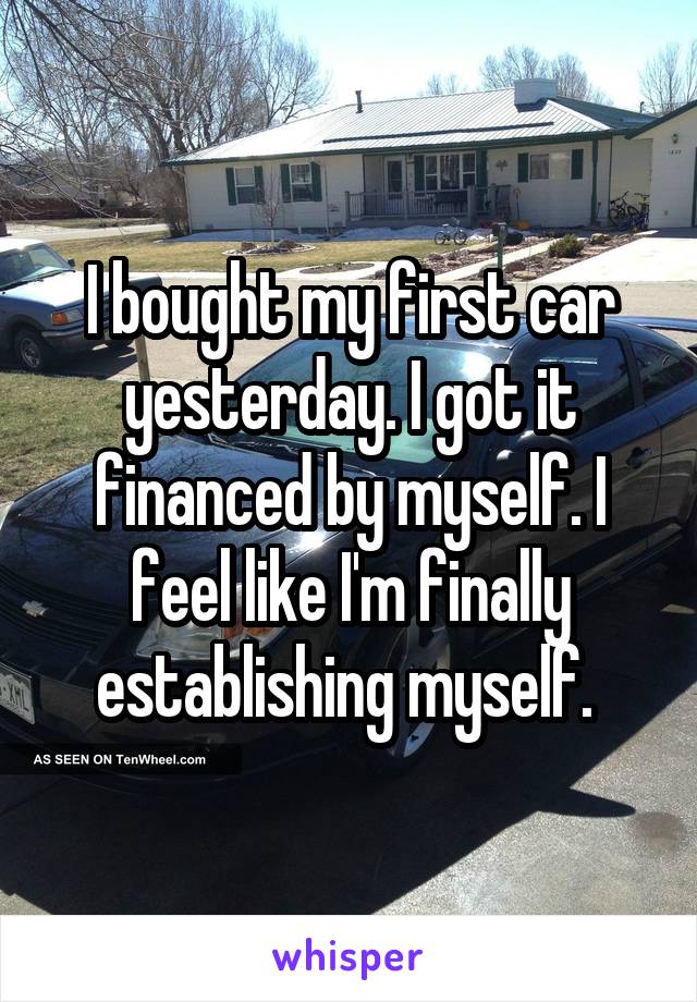 I bought my first car yesterday. I got it financed by myself. I feel like I'm finally establishing myself. 