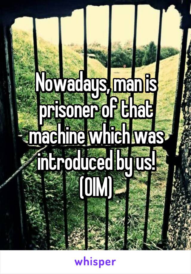 Nowadays, man is prisoner of that machine which was introduced by us!
(OIM)