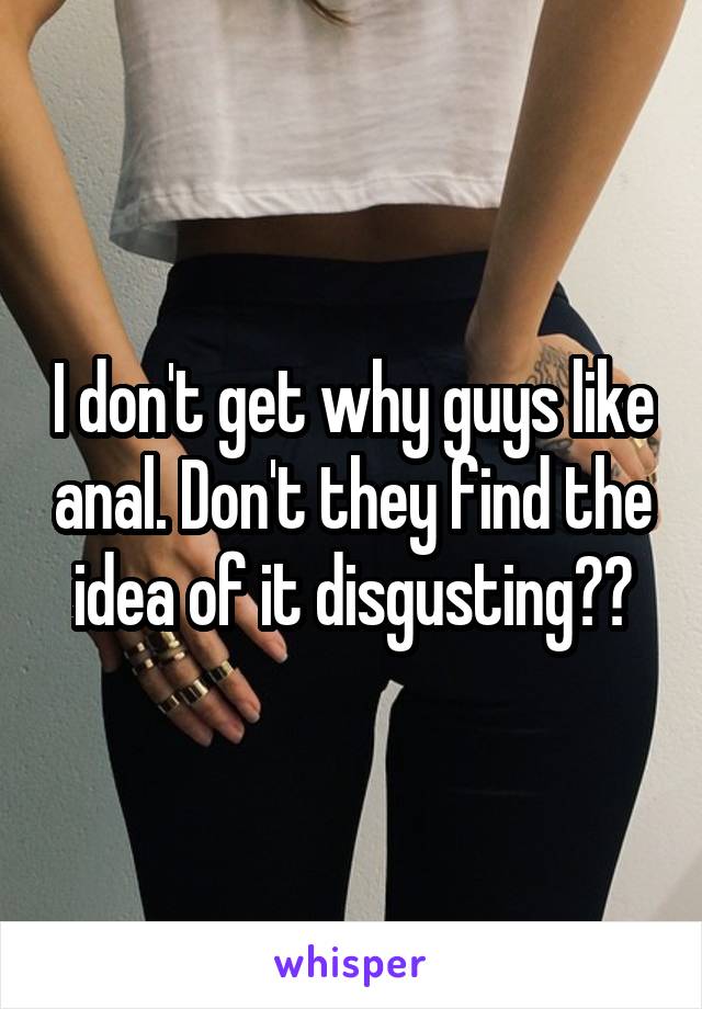 I don't get why guys like anal. Don't they find the idea of it disgusting??