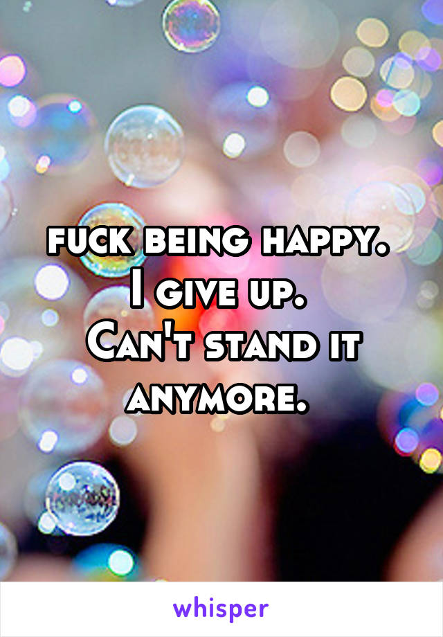 fuck being happy. 
I give up. 
Can't stand it anymore. 