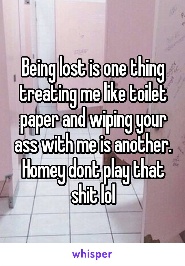 Being lost is one thing treating me like toilet paper and wiping your ass with me is another. Homey dont play that shit lol