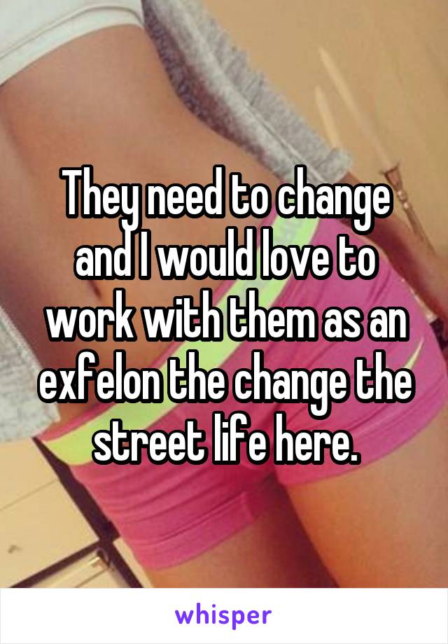 They need to change and I would love to work with them as an exfelon the change the street life here.