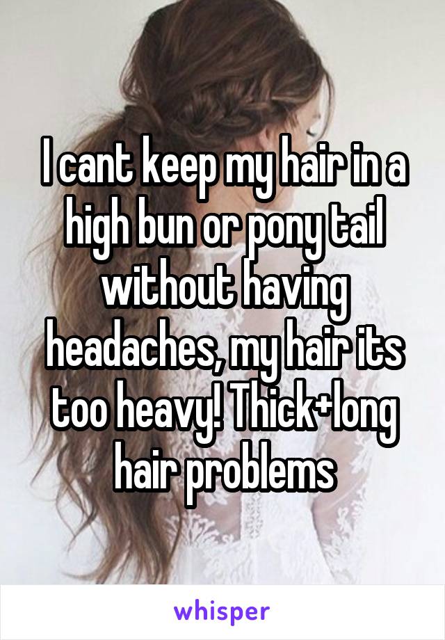 I cant keep my hair in a high bun or pony tail without having headaches, my hair its too heavy! Thick+long hair problems