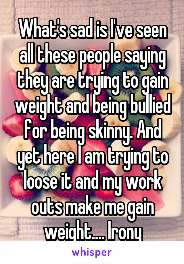 What's sad is I've seen all these people saying they are trying to gain weight and being bullied for being skinny. And yet here I am trying to loose it and my work outs make me gain weight.... Irony