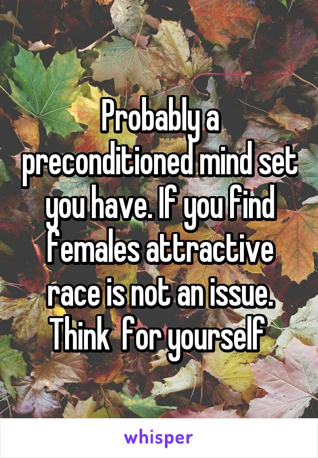 Probably a preconditioned mind set you have. If you find females attractive race is not an issue. Think  for yourself 