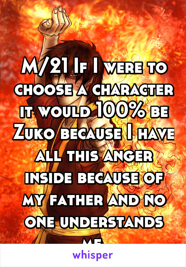 

M/21 If I were to choose a character it would 100% be Zuko because I have all this anger inside because of my father and no one understands me.