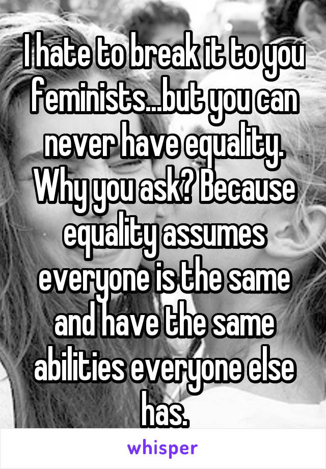 I hate to break it to you feminists...but you can never have equality. Why you ask? Because equality assumes everyone is the same and have the same abilities everyone else has.