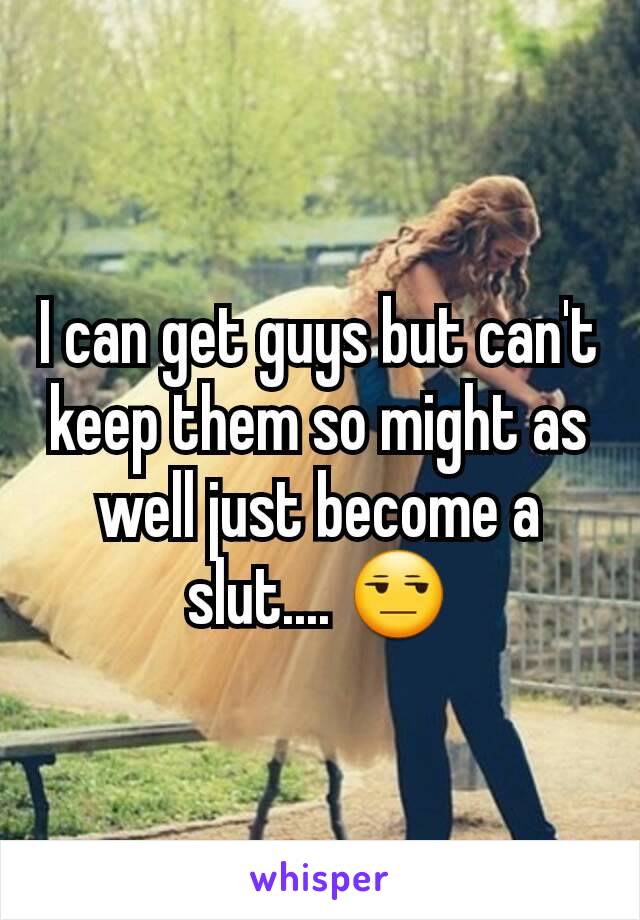 I can get guys but can't keep them so might as well just become a slut.... 😒