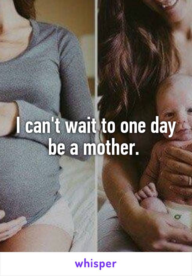 I can't wait to one day be a mother. 