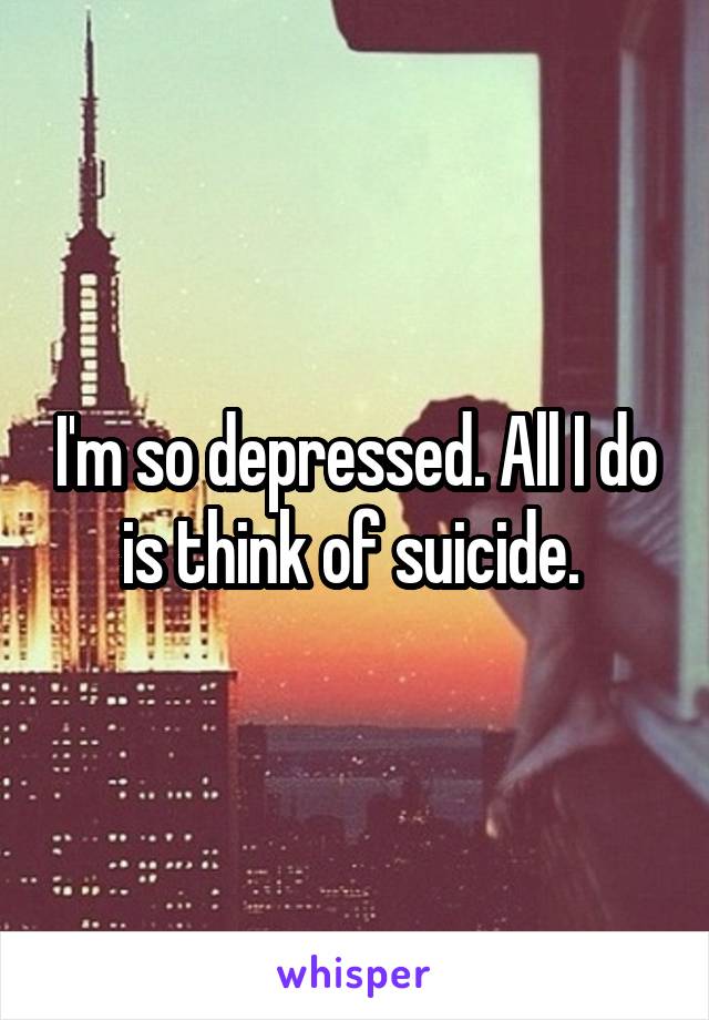 I'm so depressed. All I do is think of suicide. 