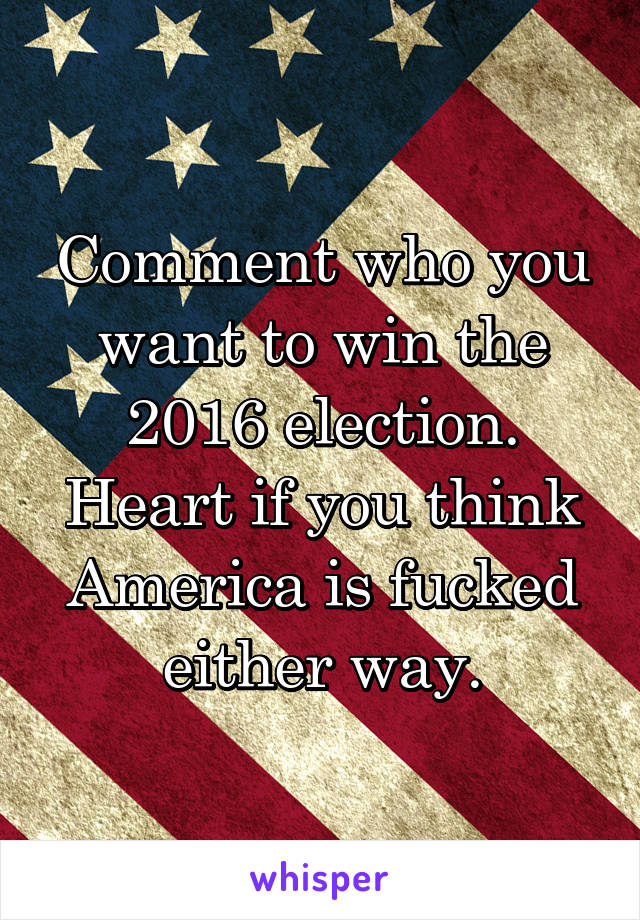 Comment who you want to win the 2016 election. Heart if you think America is fucked either way.