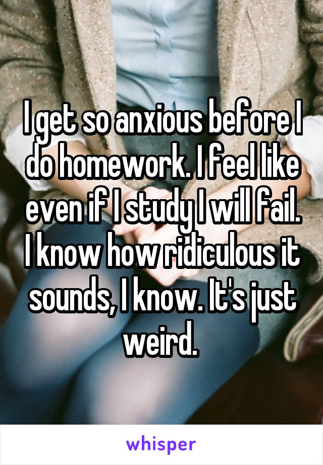 I get so anxious before I do homework. I feel like even if I study I will fail. I know how ridiculous it sounds, I know. It's just weird. 