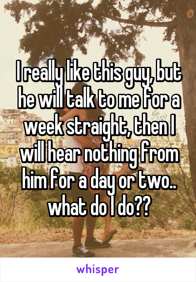 I really like this guy, but he will talk to me for a week straight, then I will hear nothing from him for a day or two.. what do I do??