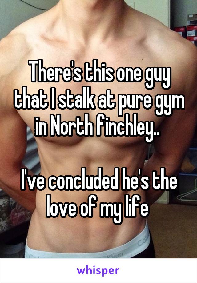 There's this one guy that I stalk at pure gym in North finchley.. 

I've concluded he's the love of my life 