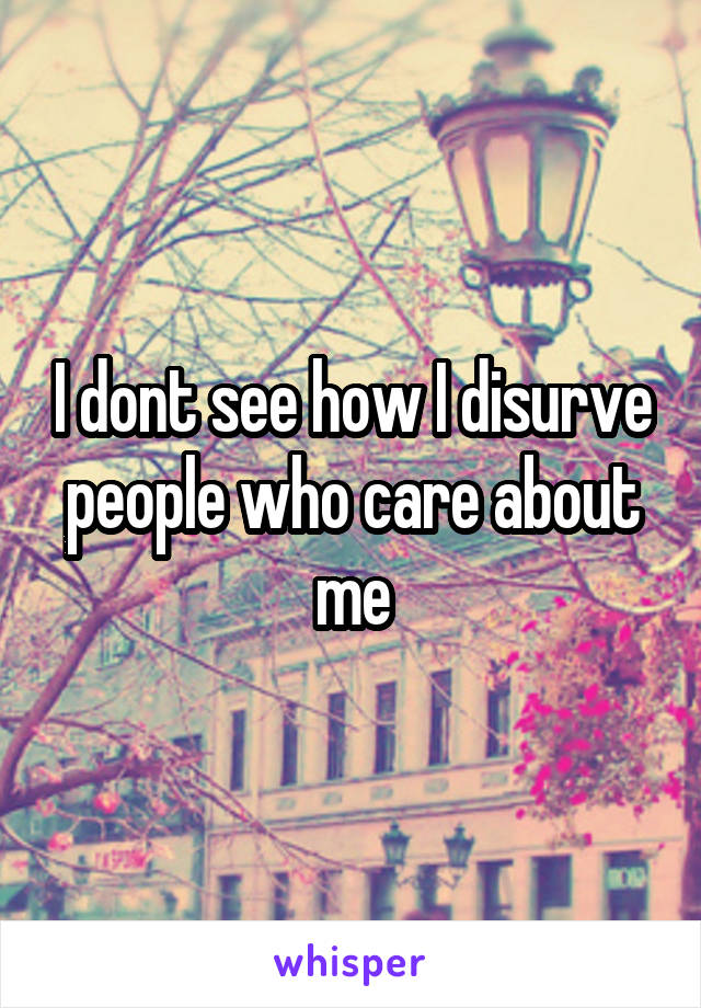 I dont see how I disurve people who care about me