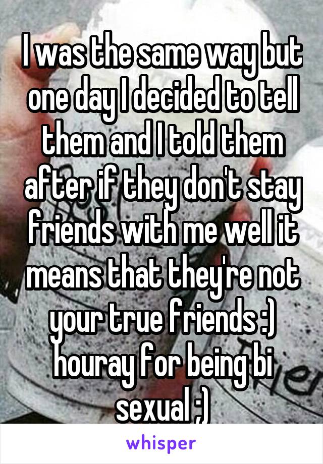 I was the same way but one day I decided to tell them and I told them after if they don't stay friends with me well it means that they're not your true friends :) houray for being bi sexual ;)