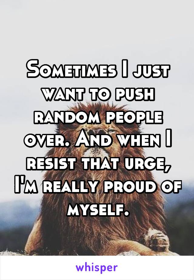 Sometimes I just want to push random people over. And when I resist that urge, I'm really proud of myself.