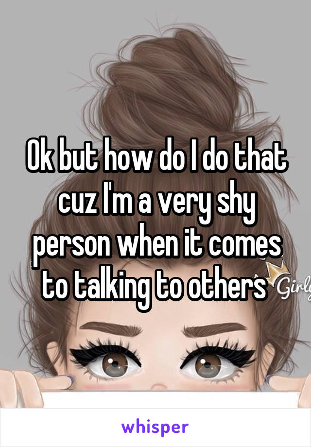 Ok but how do I do that cuz I'm a very shy person when it comes to talking to others 