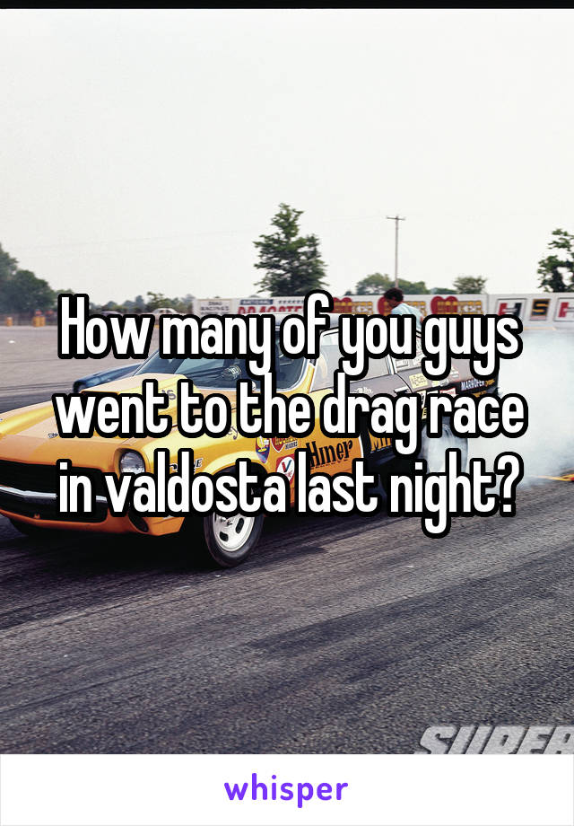 How many of you guys went to the drag race in valdosta last night?