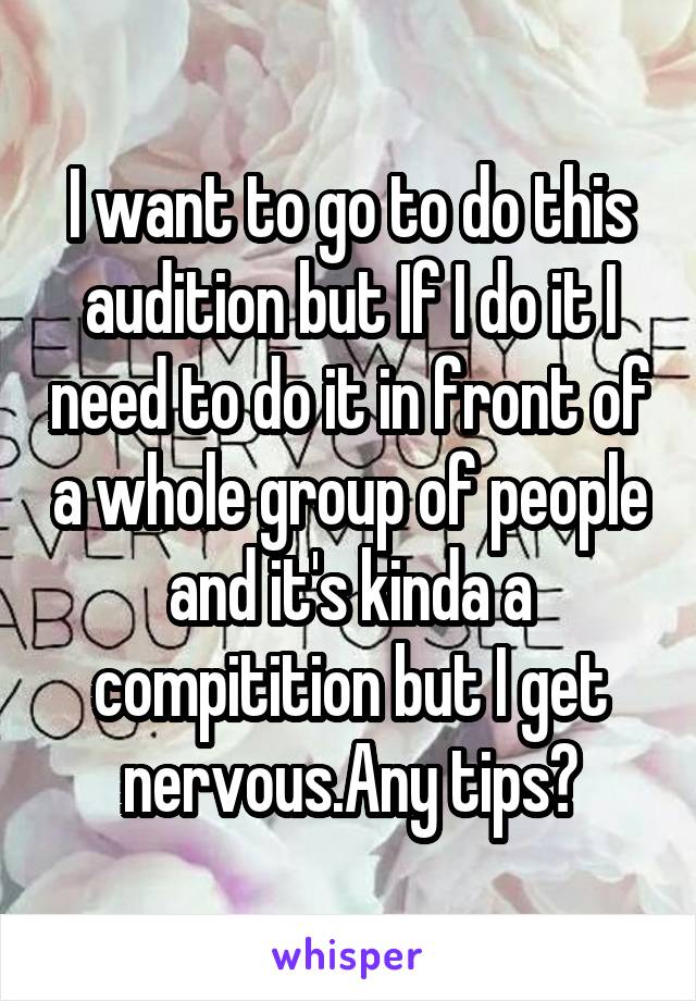 I want to go to do this audition but If I do it I need to do it in front of a whole group of people and it's kinda a compitition but I get nervous.Any tips?