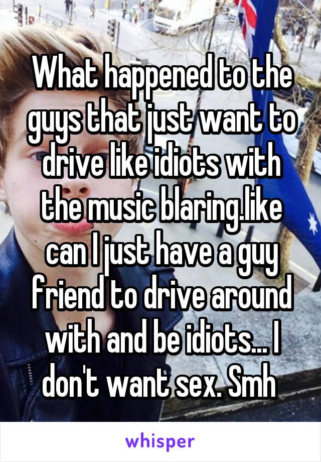 What happened to the guys that just want to drive like idiots with the music blaring.like can I just have a guy friend to drive around with and be idiots... I don't want sex. Smh 