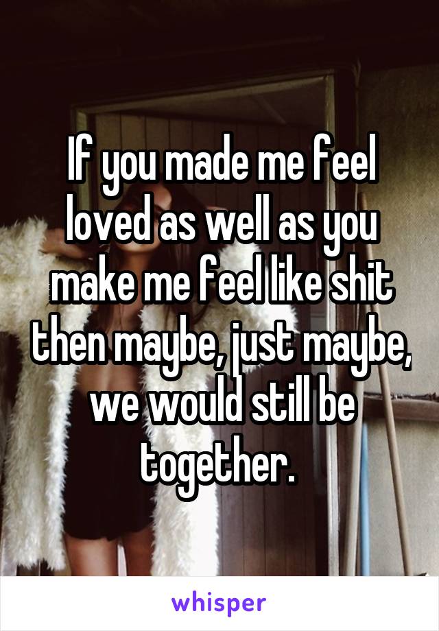 If you made me feel loved as well as you make me feel like shit then maybe, just maybe, we would still be together. 