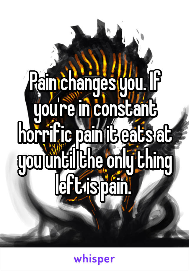 Pain changes you. If you're in constant horrific pain it eats at you until the only thing left is pain. 