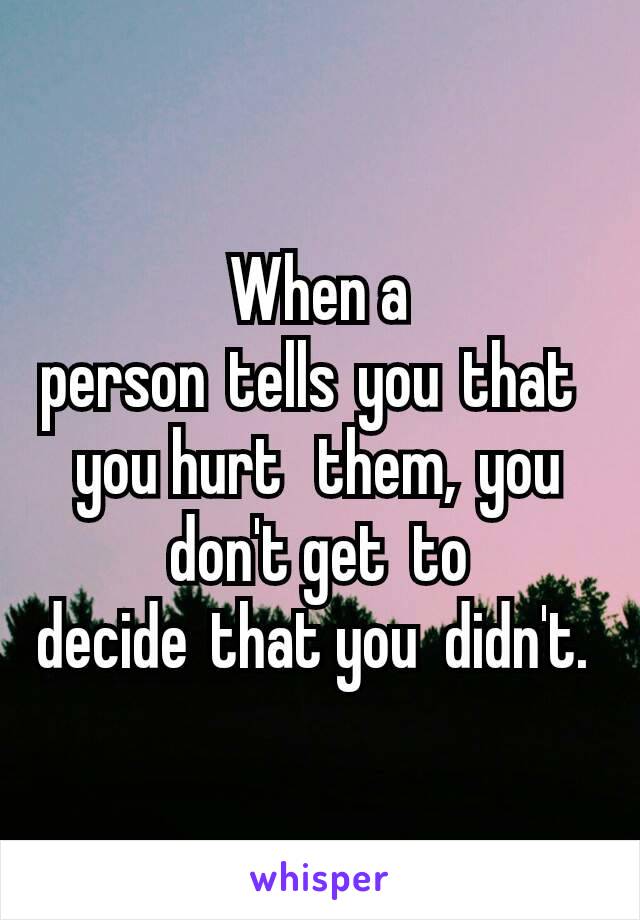 When a person tells you that you hurt  them, you don't get  to decide that you  didn't. 