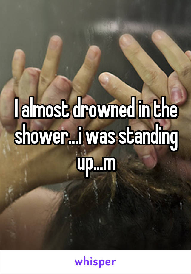 I almost drowned in the shower...i was standing up...m